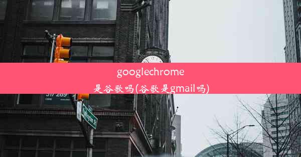 googlechrome是谷歌吗(谷歌是gmail吗)