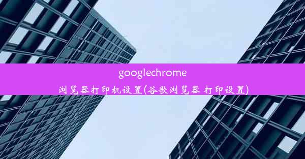 googlechrome浏览器打印机设置(谷歌浏览器 打印设置)