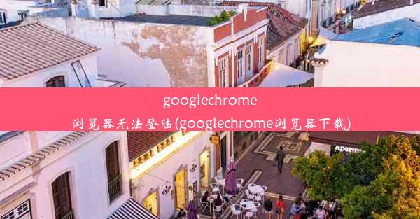 googlechrome浏览器无法登陆(googlechrome浏览器下载)