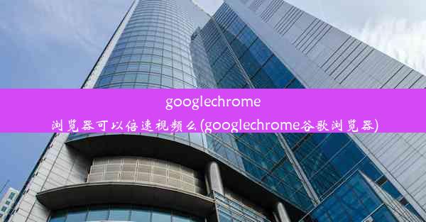 googlechrome浏览器可以倍速视频么(googlechrome谷歌浏览器)