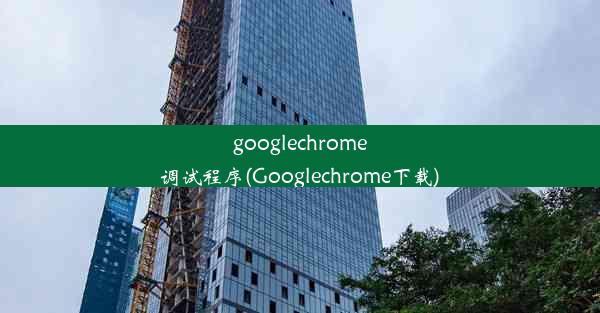 googlechrome调试程序(Googlechrome下载)