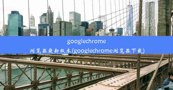 googlechrome浏览器最新版本(googlechrome浏览器下载)