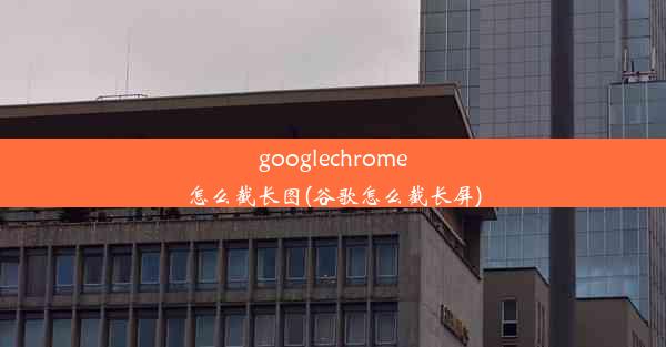 googlechrome怎么截长图(谷歌怎么截长屏)