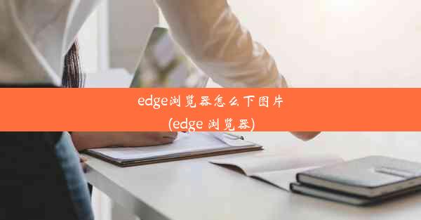 edge浏览器怎么下图片(edge 浏览器)