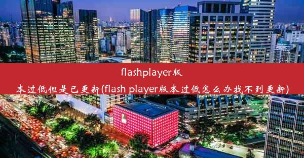 flashplayer版本过低但是已更新(flash player版本过低怎么办找不到更新)