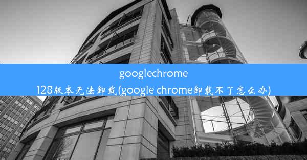 googlechrome128版本无法卸载(google chrome卸载不了怎么办)