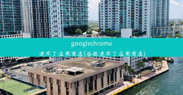 googlechrome进不了应用商店(谷歌进不了应用商店)