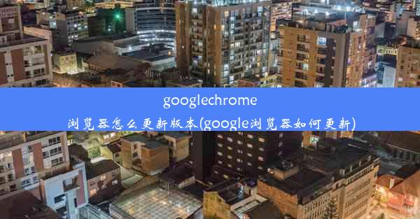 googlechrome浏览器怎么更新版本(google浏览器如何更新)