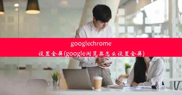 googlechrome设置全屏(google浏览器怎么设置全屏)