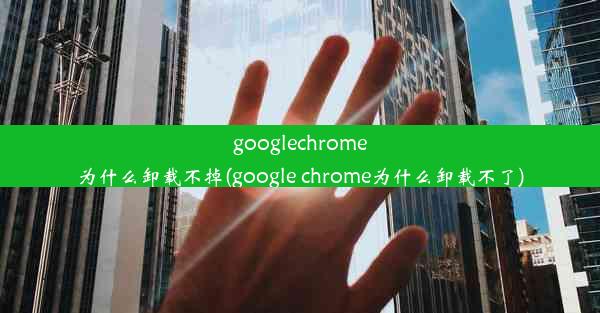 googlechrome为什么卸载不掉(google chrome为什么卸载不了)