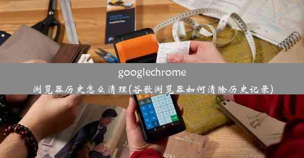 googlechrome浏览器历史怎么清理(谷歌浏览器如何清除历史记录)