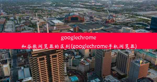 googlechrome和谷歌浏览器的区别(googlechrome手机浏览器)