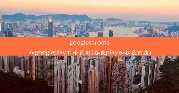 googlechrome和googleplay有啥区别(谷歌play和谷歌商店)