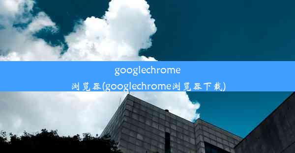 googlechrome浏览器(googlechrome浏览器下载)