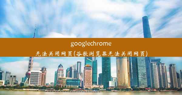 googlechrome无法关闭网页(谷歌浏览器无法关闭网页)