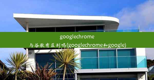 googlechrome与谷歌有区别吗(googlechrome和google)