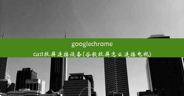 googlechromecast投屏连接设备(谷歌投屏怎么连接电视)