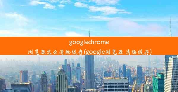 googlechrome浏览器怎么清除缓存(google浏览器 清除缓存)