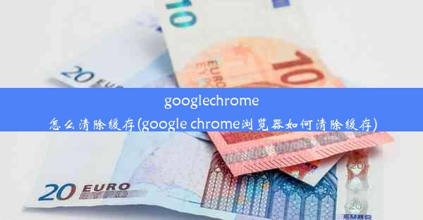 googlechrome怎么清除缓存(google chrome浏览器如何清除缓存)