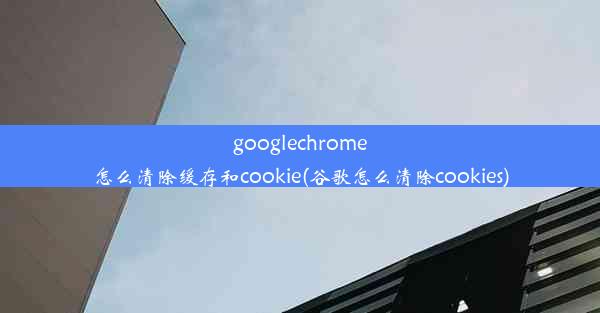 googlechrome怎么清除缓存和cookie(谷歌怎么清除cookies)