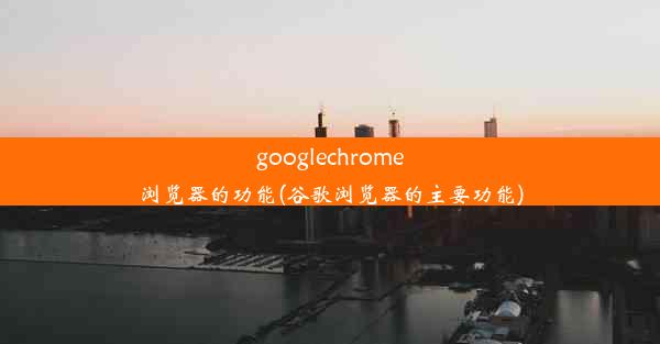 googlechrome浏览器的功能(谷歌浏览器的主要功能)