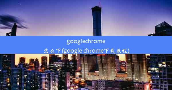 googlechrome怎么下(google chrome下载教程)