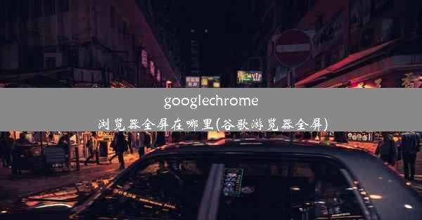 googlechrome浏览器全屏在哪里(谷歌游览器全屏)