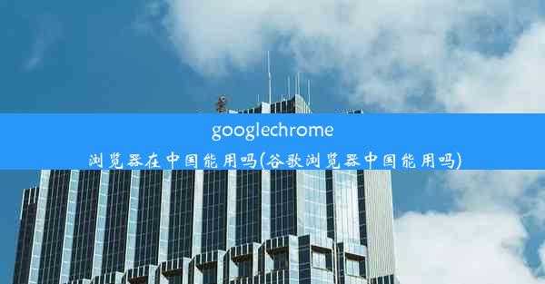 googlechrome浏览器在中国能用吗(谷歌浏览器中国能用吗)