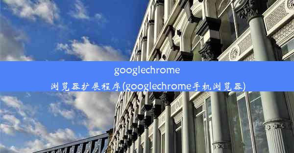 googlechrome浏览器扩展程序(googlechrome手机浏览器)