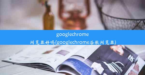 googlechrome浏览器好吗(googlechrome谷歌浏览器)