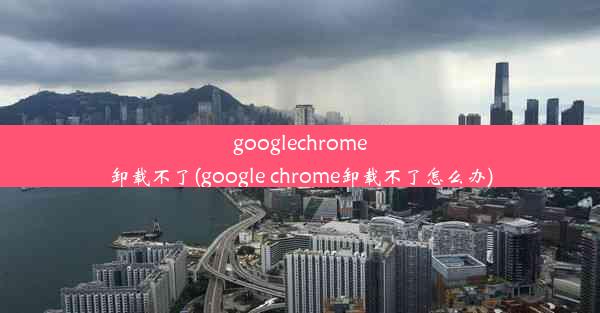 googlechrome卸载不了(google chrome卸载不了怎么办)