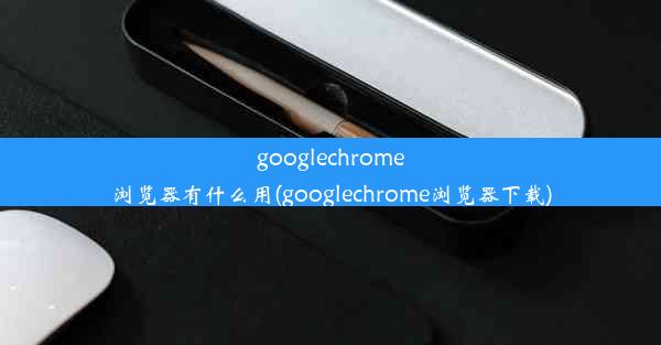 googlechrome浏览器有什么用(googlechrome浏览器下载)