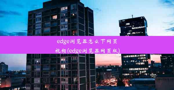 edge浏览器怎么下网页视频(edge浏览器网页版)