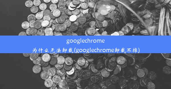 googlechrome为什么无法卸载(googlechrome卸载不掉)