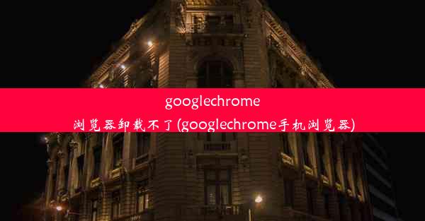 googlechrome浏览器卸载不了(googlechrome手机浏览器)