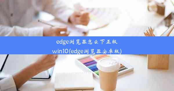 edge浏览器怎么下正版win10(edge浏览器安卓版)