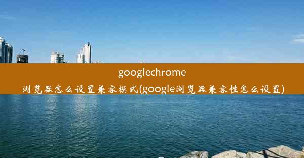 googlechrome浏览器怎么设置兼容模式(google浏览器兼容性怎么设置)