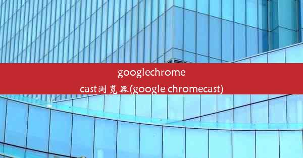 googlechromecast浏览器(google chromecast)