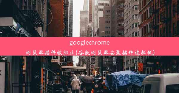 googlechrome浏览器插件被阻止(谷歌浏览器安装插件被拦截)