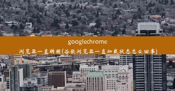 googlechrome浏览器一直转圈(谷歌浏览器一直加载状态怎么回事)