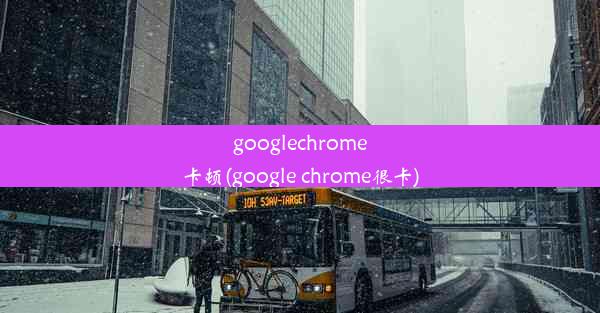 googlechrome卡顿(google chrome很卡)