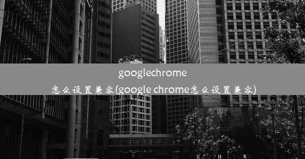 googlechrome怎么设置兼容(google chrome怎么设置兼容)