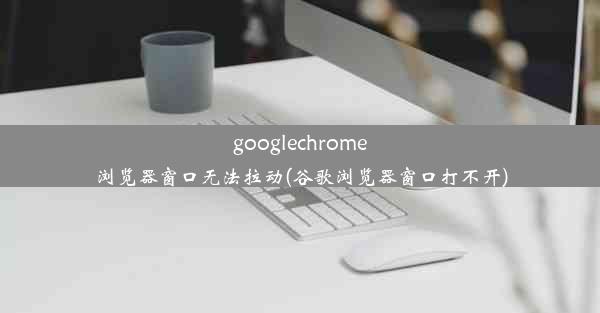 googlechrome浏览器窗口无法拉动(谷歌浏览器窗口打不开)