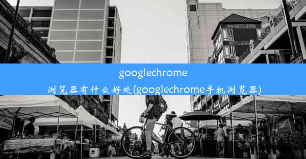 googlechrome浏览器有什么好处(googlechrome手机浏览器)