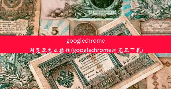 googlechrome浏览器怎么操作(googlechrome浏览器下载)