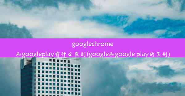 googlechrome和googleplay有什么区别(google和google play的区别)