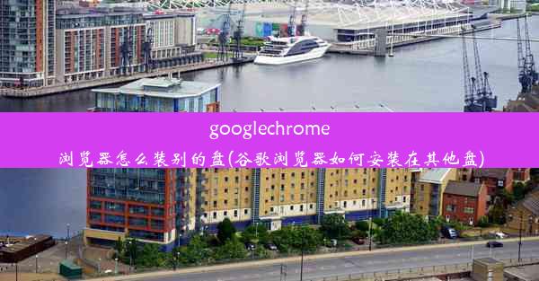 googlechrome浏览器怎么装别的盘(谷歌浏览器如何安装在其他盘)