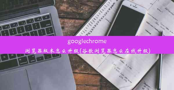 googlechrome浏览器版本怎么升级(谷歌浏览器怎么在线升级)