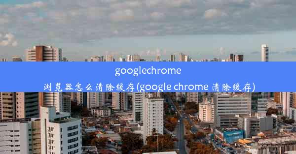 googlechrome浏览器怎么清除缓存(google chrome 清除缓存)