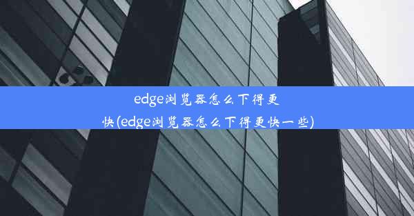 edge浏览器怎么下得更快(edge浏览器怎么下得更快一些)